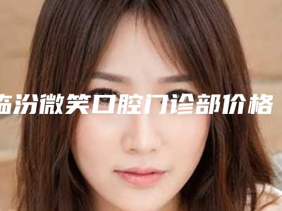 临汾微笑口腔门诊部价格表(费用)新出附冷光美白牙案例