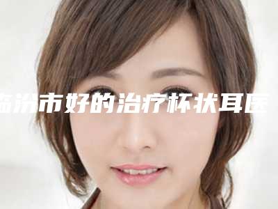 临汾市好的治疗杯状耳医院-临汾忆佳星整形医疗美容门诊部排行榜前三私立领衔