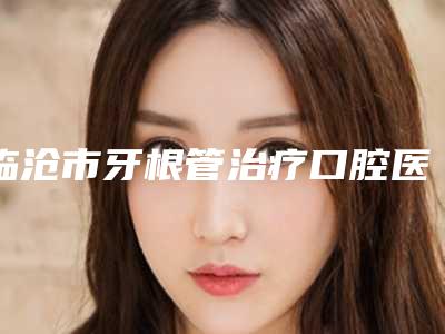 临沧市牙根管治疗口腔医生上榜名单上榜前10个个实力不俗_入股不亏-临沧市牙根管治疗医生评价高