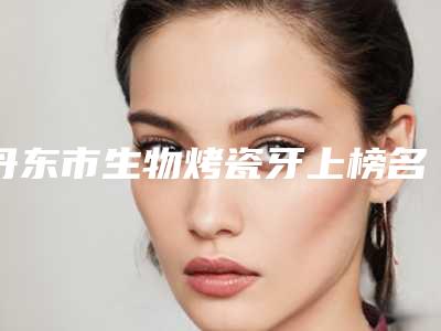 丹东市生物烤瓷牙上榜名单前五选的人多-丹东市生物烤瓷牙口腔医生