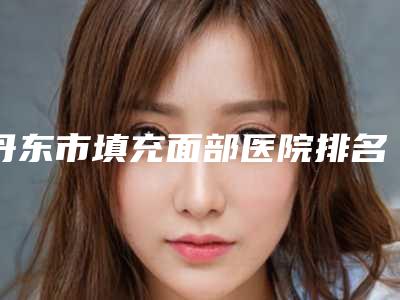 丹东市填充面部医院排名榜口碑测评-丹东市填充面部整形医院