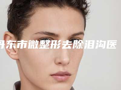 丹东市微整形去除泪沟医生上榜名单top10强技术对比-丹东市微整形去除泪沟整形医生