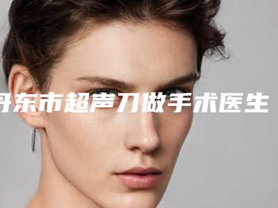 丹东市超声刀做手术医生上榜名单前10一览表更新-丹东市超声刀做手术整形医生