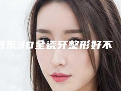 丹东3D全瓷牙整形好不好适合哪些人做
