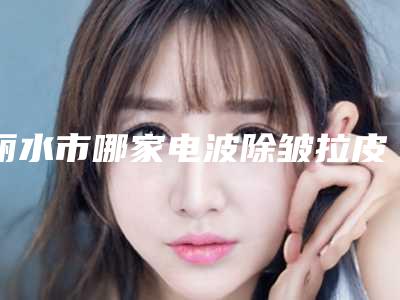 丽水市哪家电波除皱拉皮医院好(丽水市人民医院整形科解锁前三)