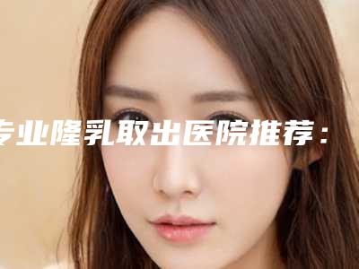 专业隆乳取出医院推荐：隆乳取出医院前30强实力推荐
