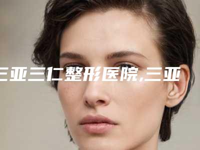 三亚三仁整形医院,三亚王妃医疗美容门诊部看哪家医院技术好