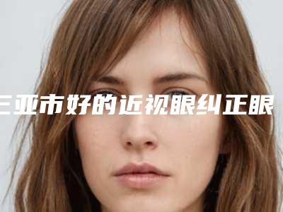 三亚市好的近视眼纠正眼睛医院-三亚市近视眼纠正眼睛医院排名榜前10榜单发布更新