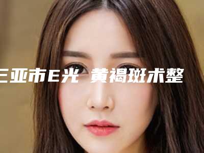 三亚市E光袪黄褐斑术整形价目表(2025年5月均价为:1406元)