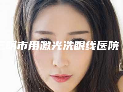 三明市用激光洗眼线医院口碑排行前十强哪家机构好(三明艾芙医疗美容门诊部是良心)