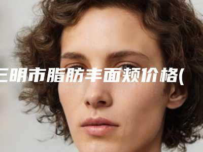 三明市脂肪丰面颊价格(价目)表2025大全(脂肪丰面颊均价为：12348元)