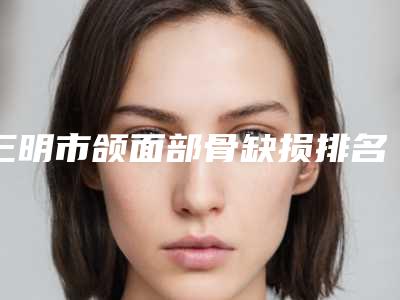 三明市颌面部骨缺损排名榜能专业品质值得信赖-三明市颌面部骨缺损口腔医生