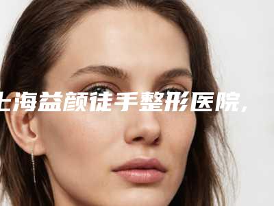 上海益颜徒手整形医院,上海市奉贤区南桥镇社区卫生服务站口碑严选都是实力派
