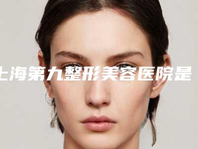 上海第九整形美容医院是正规医院吗,上海第九整形美容医院是公立医院吗