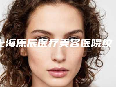 上海原辰医疗美容医院纹绣半永久发际线对身体健康有什么影响