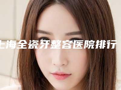 上海全瓷牙整容医院排行榜前八都是可靠的,上海建工医院口腔科名次有变