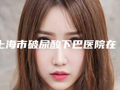 上海市破尿酸下巴医院在榜名单前10位哪个更权威(上海长宁区褚健医疗美容诊所再入围)