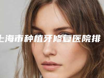 上海市种植牙修复医院排行前十位更新（上海市种植牙修复口腔医院锁定前三_绝了）