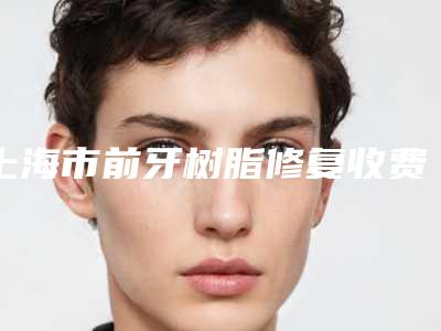 上海市前牙树脂修复收费标准2025及专家一览-上海市前牙树脂修复价格