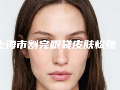上海市割完眼袋皮肤松弛医院上榜名单前十位清单流出-上海市割完眼袋皮肤松弛整形医院