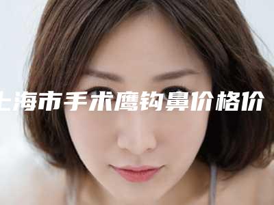 上海市手术鹰钩鼻价格价位表2025全新一览-上海市手术鹰钩鼻价格要多少钱呢
