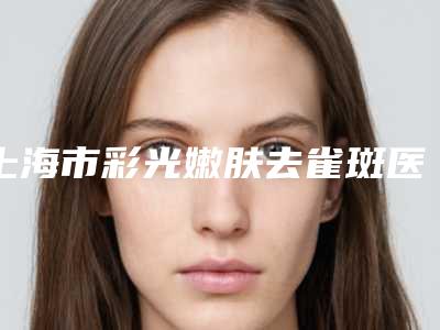 上海市彩光嫩肤去雀斑医生排名榜不容错失-上海市彩光嫩肤去雀斑医生