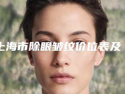 上海市除眼皱纹价位表及介绍一览(上海市除眼皱纹费用如何)