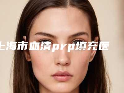 上海市血清prp填充医院比较正规(上海爱莫儿医疗美容门诊部冲进前三名)