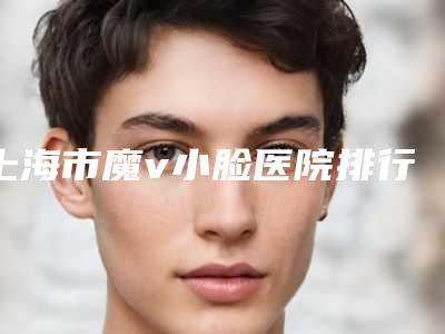 上海市魔v小脸医院排行:口碑与技术双在线的整形机构推荐