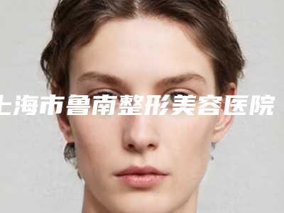 上海市鲁南整形美容医院,上海市奉贤区庄行镇卫生服务中心技术PK哪家好