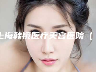 上海韩镜医疗美容医院(原上海原辰整形医院)价格表可查