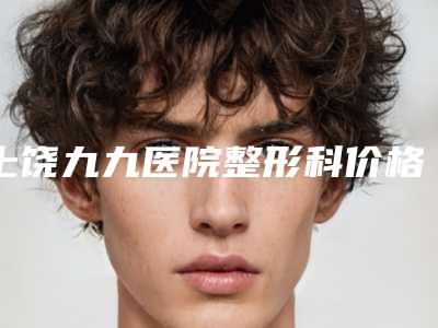 上饶九九医院整形科价格(价目)全新预览版附美杜莎眼综合项目案例
