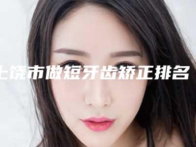 上饶市做短牙齿矫正排名榜top10强哪个权威-上饶市做短牙齿矫正口腔医生