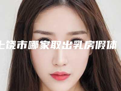 上饶市哪家取出乳房假体手术修复医院好(上饶市取出乳房假体手术修复医院在榜名单前十佳好评度高)