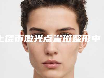 上饶市激光点雀斑整形中心价格表2025版公布(2025年3月均价为：1314元）