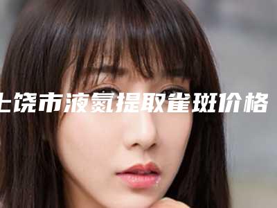 上饶市液氮提取雀斑价格表全新一期-上饶市液氮提取雀斑费用会不同吗