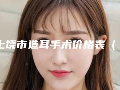 上饶市造耳手术价格表（收费标准）一览-上饶市造耳手术手术是不是越贵越好