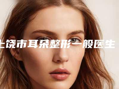 上饶市耳朵整形一般医生在榜清单前十位合集推荐-上饶市林军整形医生