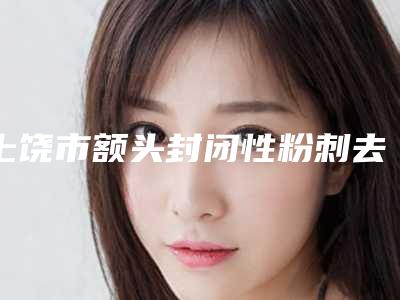 上饶市额头封闭性粉刺去除价格(价目)全新版上线-均价额头封闭性粉刺去除13539元
