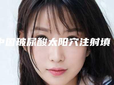 中国玻尿酸太阳穴注射填充医院推荐:玻尿酸太阳穴注射填充医院top50强提前看