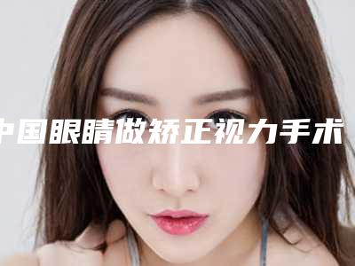 中国眼睛做矫正视力手术医院排行榜:眼睛做矫正视力手术医院前50佳全面揭幕