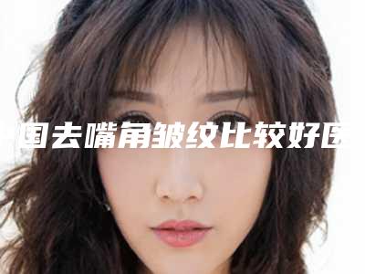中国去嘴角皱纹比较好医院:去嘴角皱纹医院前50强提前预览