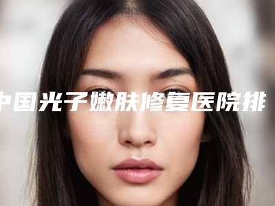 中国光子嫩肤修复医院排名：光子嫩肤修复医院前50位谁做得好