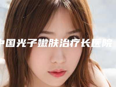 中国光子嫩肤治疗长医院比较正规：光子嫩肤治疗长医院前50强哪个好呢