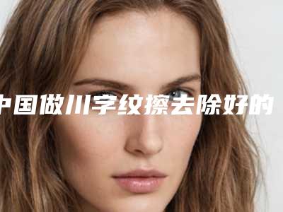 中国做川字纹擦去除好的医生：川字纹擦去除医生top50强哪家靠谱