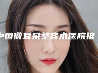 中国做耳朵整容术医院推荐:做耳朵整容术医院前50位谁做得好