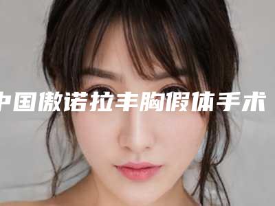 中国傲诺拉丰胸假体手术哪里整形医院好:傲诺拉丰胸假体手术医院50强哪家可靠