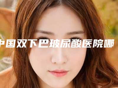 中国双下巴玻尿酸医院哪家强:双下巴玻尿酸医院TOP50强榜年度自查