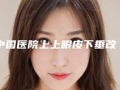 中国医院上上眼皮下垂改善多少钱：上上眼皮下垂改善医院前50佳名单炸裂公布