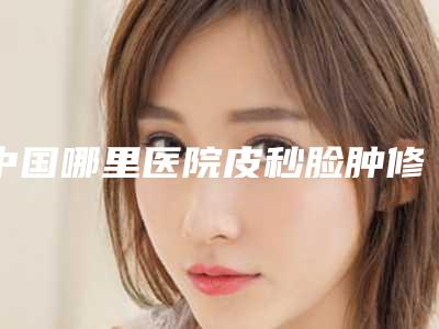 中国哪里医院皮秒脸肿修复好：皮秒脸肿修复医院前50经验丰富